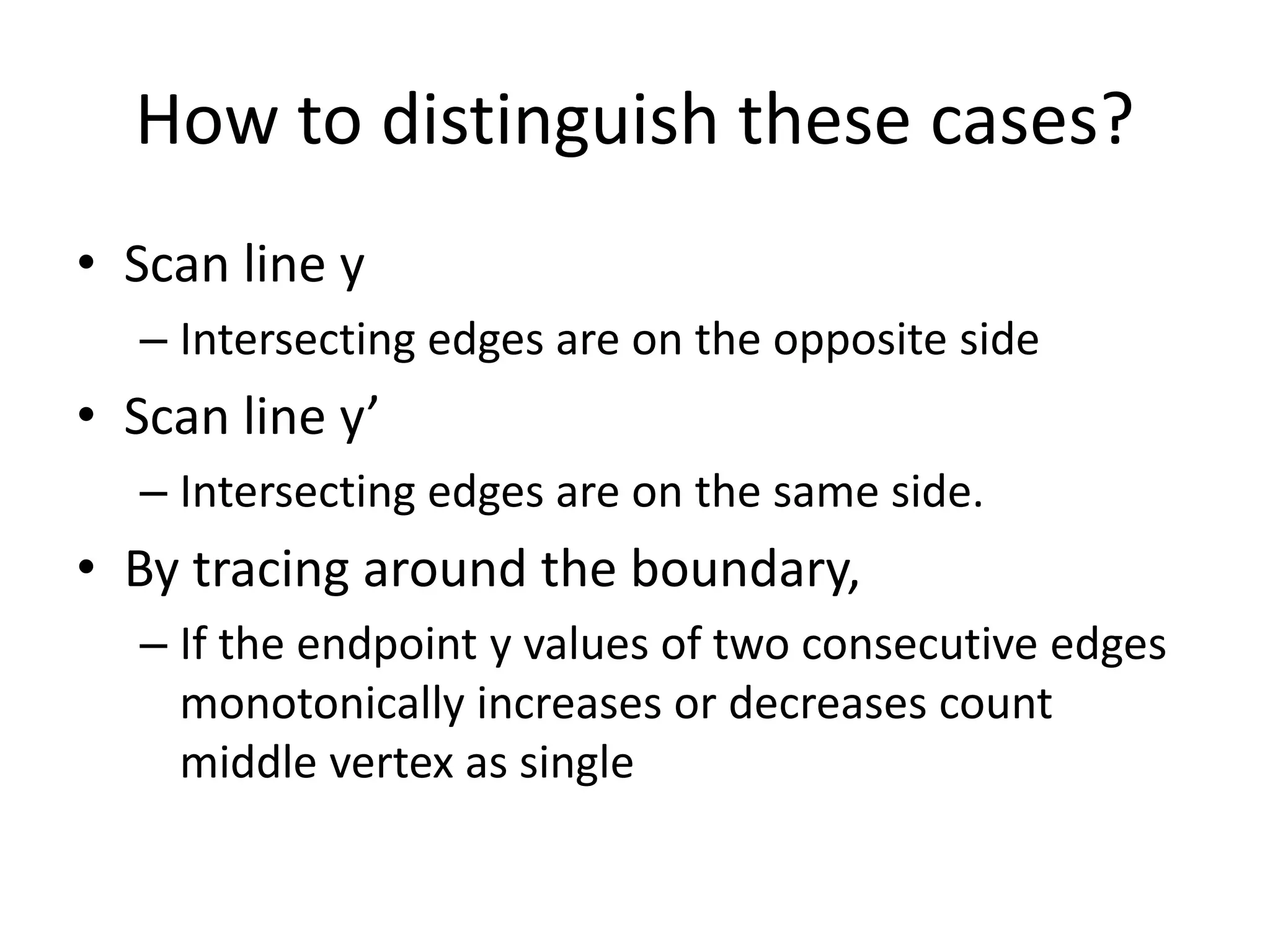 How to distinguish these cases?
• Scan line y
– Intersecting edges are on the opposite side
• Scan line y’
– Intersecting edges are on the same side.
• By tracing around the boundary,
– If the endpoint y values of two consecutive edges
monotonically increases or decreases count
middle vertex as single
 
