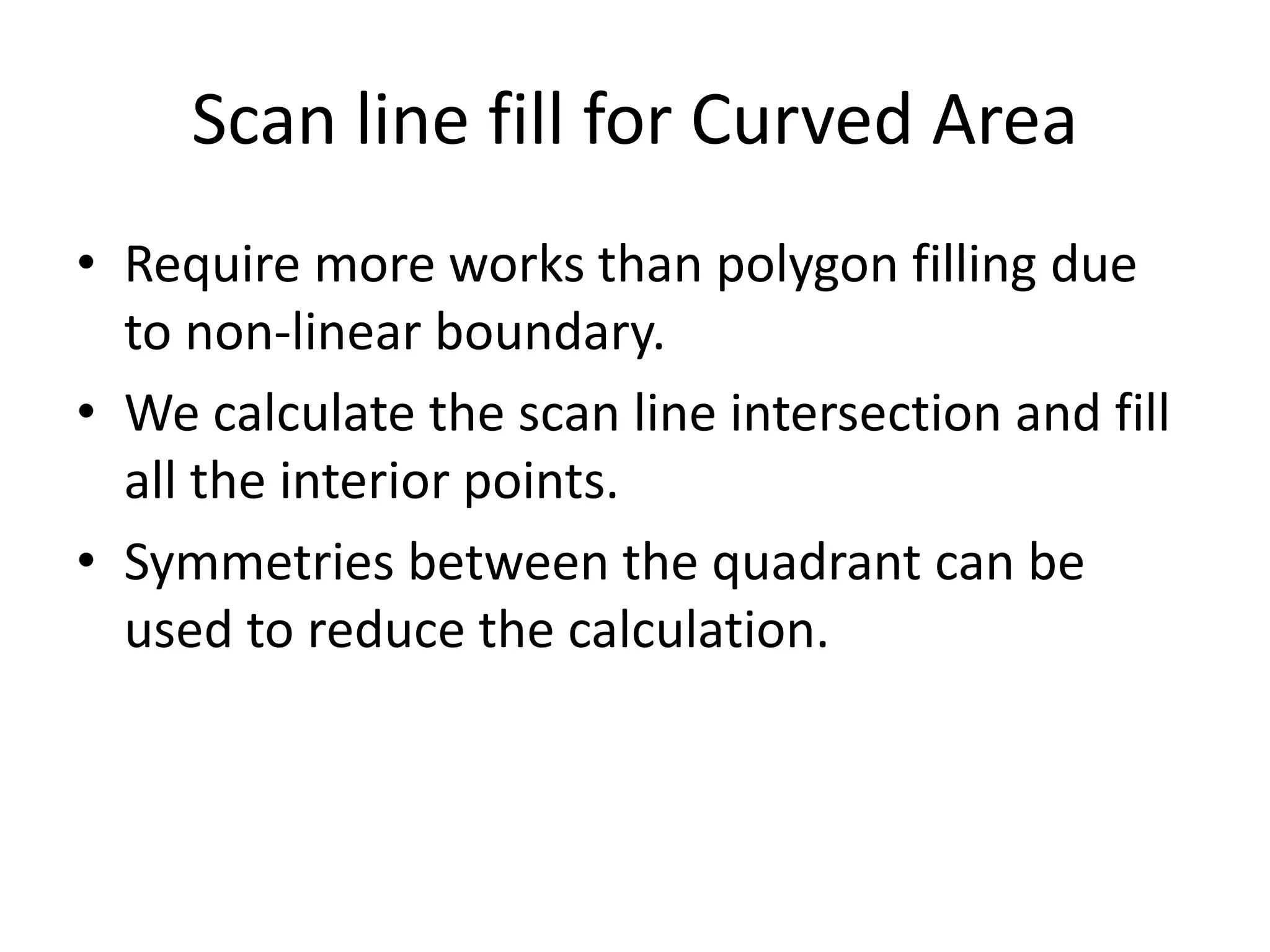 Scan line fill for Curved Area
• Require more works than polygon filling due
to non-linear boundary.
• We calculate the scan line intersection and fill
all the interior points.
• Symmetries between the quadrant can be
used to reduce the calculation.
 