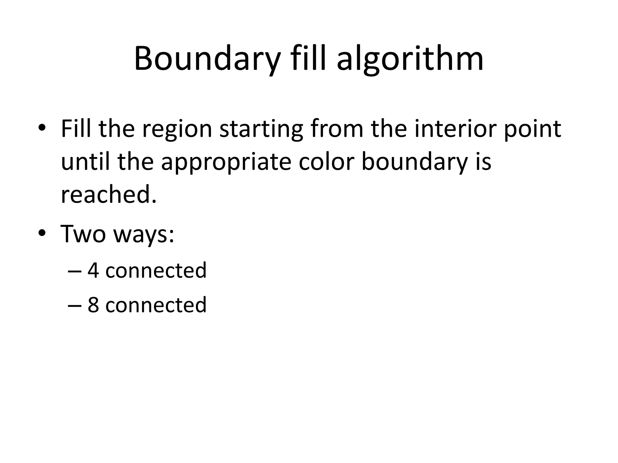 Boundary fill algorithm
• Fill the region starting from the interior point
until the appropriate color boundary is
reached.
• Two ways:
– 4 connected
– 8 connected
 