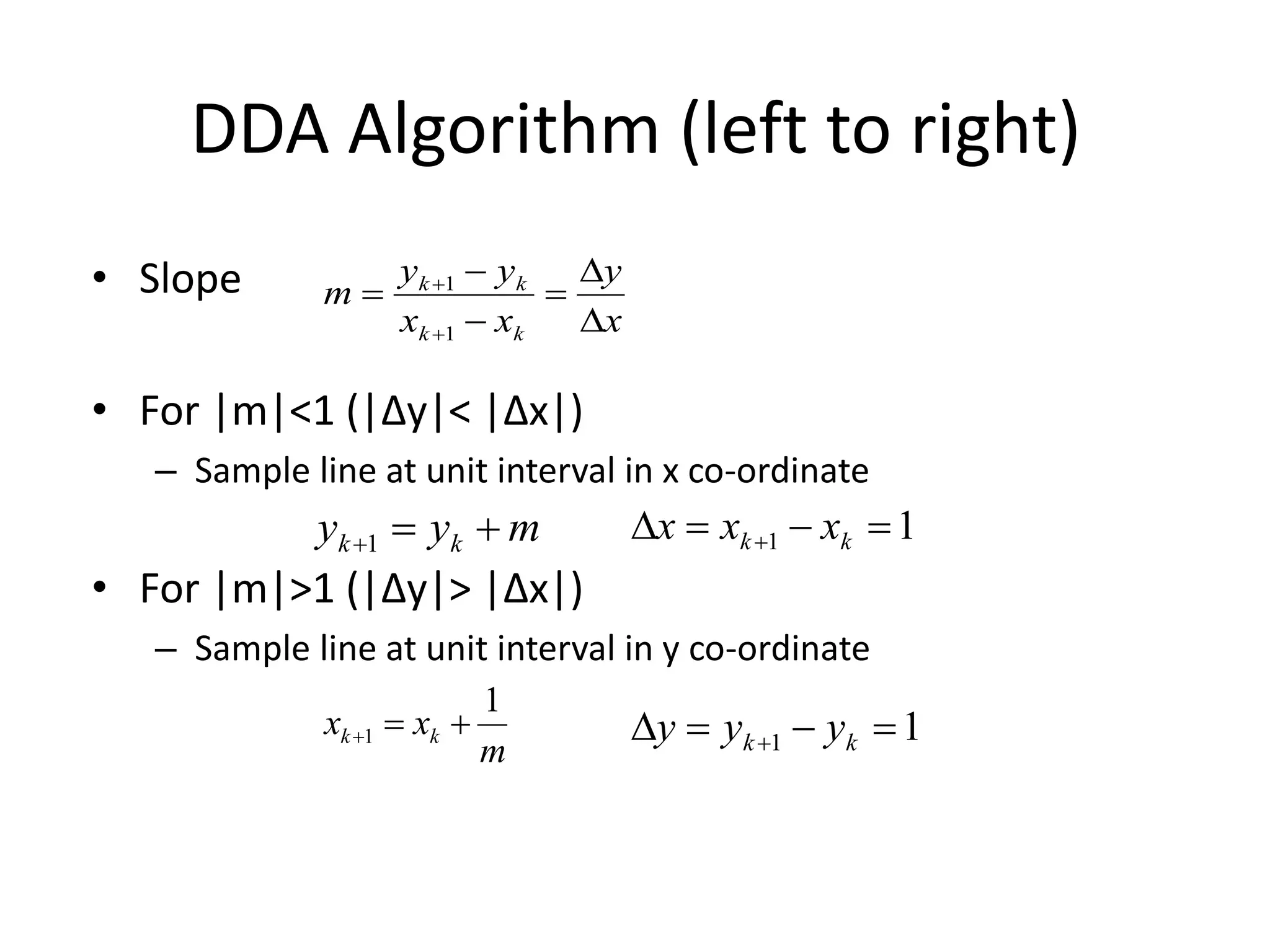 DDA Algorithm (left to right)
• Slope
• For |m|<1 (|Δy|< |Δx|)
– Sample line at unit interval in x co-ordinate
• For |m|>1 (|Δy|> |Δx|)
– Sample line at unit interval in y co-ordinate
x
y
xx
yy
m
kk
kk








1
1
myy kk 1
m
xx kk
1
1 
11   kk xxx
11   kk yyy
 