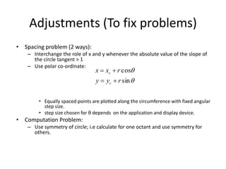 Adjustments (To fix problems)
• Spacing problem (2 ways):
– Interchange the role of x and y whenever the absolute value of the slope of
the circle tangent > 1
– Use polar co-ordinate:
• Equally spaced points are plotted along the circumference with fixed angular
step size.
• step size chosen for θ depends on the application and display device.
• Computation Problem:
– Use symmetry of circle; i.e calculate for one octant and use symmetry for
others.


sin
cos
ryy
rxx
c
c


 