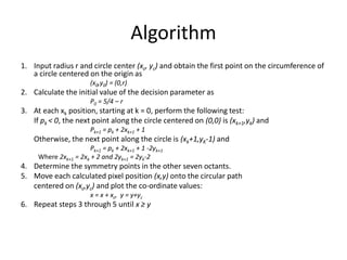 Algorithm
1. Input radius r and circle center (xc, yc) and obtain the first point on the circumference of
a circle centered on the origin as
(x0,y0) = (0,r)
2. Calculate the initial value of the decision parameter as
P0 = 5/4 – r
3. At each xk position, starting at k = 0, perform the following test:
If pk < 0, the next point along the circle centered on (0,0) is (xk+1,yk) and
Pk+1 = pk + 2xk+1 + 1
Otherwise, the next point along the circle is (xk+1,yK-1) and
Pk+1 = pk + 2xk+1 + 1 -2yk+1
Where 2xk+1 = 2xk + 2 and 2yk+1 = 2yk-2
4. Determine the symmetry points in the other seven octants.
5. Move each calculated pixel position (x,y) onto the circular path
centered on (xc,yc) and plot the co-ordinate values:
x = x + xc, y = y+yc
6. Repeat steps 3 through 5 until x ≥ y
 