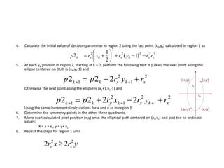 4. Calculate the initial value of decision parameter in region 2 using the last point (x0,y0) calculated in region 1 as
5. At each yk position in region 2, starting at k = 0, perform the following test: If p2k>0, the next point along the
ellipse centered on (0,0) is (xk,yk-1) and
Otherwise the next point along the ellipse is (xk+1,yk-1) and
Using the same incremental calculations for x and y as in region 1.
6. Determine the symmetry points in the other three quadrants.
7. Move each calculated pixel position (x,y) onto the elliptical path centered on (xc,yc) and plot the co-ordinate
values:
X = x + xc, y = y+ yc
8. Repeat the steps for region 1 until
222
0
2
2
0
2
0 )1(
2
1
2 yxxy rryrxrp 






2
1
2
1 222 xkxkk ryrpp  
2
1
2
1
2
1 2222 xkxkykk ryrxrpp  
yrxr xy
22
22 
 