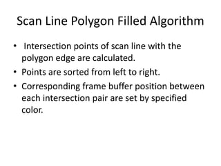 Scan Line Polygon Filled Algorithm
• Intersection points of scan line with the
polygon edge are calculated.
• Points are sorted from left to right.
• Corresponding frame buffer position between
each intersection pair are set by specified
color.
 