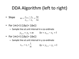 DDA Algorithm
1. Input the two line endpoints and store the left endpoint in (x0,y0)
2. Plot first point (x0,y0)
3. Calcul...