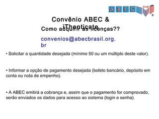 Convênio ABEC &
iThenticate
• Solicitar a quantidade desejada (mínimo 50 ou um múltiplo deste valor).
• Informar a opção de pagamento desejada (boleto bancário, depósito em
conta ou nota de empenho).
• A ABEC emitirá a cobrança e, assim que o pagamento for comprovado,
serão enviados os dados para acesso ao sistema (login e senha).
convenios@abecbrasil.org.
br
Como adquirir as licenças??
 