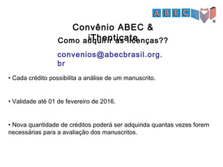 Convênio ABEC &
iThenticate
• Cada crédito possibilita a análise de um manuscrito.
• Validade até 01 de fevereiro de 2016.
• Nova quantidade de créditos poderá ser adquirida quantas vezes forem
necessárias para a avaliação dos manuscritos.
convenios@abecbrasil.org.
br
Como adquirir as licenças??
 
