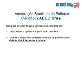 Congrega pessoas físicas e jurídicas com interesse em:
 desenvolver e aprimorar a publicação científica;
 manter o intercâmbio de ideias, o debate de problemas e a
defesa dos interesses comuns.
Associação Brasileira de Editores
Científicos ABEC Brasil
 
