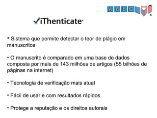 • Sistema que permite detectar o teor de plágio em
manuscritos
• O manuscrito é comparado em uma base de dados
composta por mais de 143 milhões de artigos (55 bilhões de
páginas na internet)
• Tecnologia de verificação mais atual
• Fácil de usar e com resultados rápidos
• Protege a reputação e os direitos autorais
 