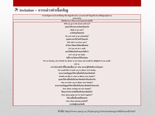  Invitation - การกล่าวคาเชื้อเชิญ
อ้างอิง http://www.ipecp.ac.th/ipecp/cgi-binn/webeng/unit5/lesson5.html
สาระสาคัญของการกล่าวคาเชื้อเชิญ ก็คือ ข้อมูลเกี่ยวกับวัน เวลาและสถานที่ ข้อมูลเกี่ยวกับงานที่เชิญและผู้ร่วมงาน
และคาลงท้าย
ให้นักศึกษาทาการศึกษาจากประโยคตัวอย่างต่อไปนี้
Will you go to the beach with me?
คุณจะไปชายทะเลกับผมไหมครับ
Shall we go now?
จะไปกันหรือยังครับ
Do you want to go swimming?
คุณอยากจะไปว่ายน้าไหมครับ
Why don’t we leave now?
ทาไมเราไม่ออกไปตอนนี้เลยล่ะ
Let‘s go out for a walk.
ออกไปเดินเล่นข้างนอกกันดีกว่า
Let’s not go out today.
วันนี้เราจะไม่ออกไปไหนกันนะ
We are having a few friends for dinner at our house and would be delighted if you would
join us.
เรากาลังจะจัดปาร์ตี้ในกลุ่มเพื่อนๆ2-3คน และจะรู้สึกยินดีมากถ้าคุณมา
We would like to invite you to dinner next Sunday.
พวกเราขอเชิญคุณไปทานมื้อเย็นในวันอาทิตย์หน้า
Would you like to come to dinner next Sunday?
คุณจะไปทานมื้อเย็นในวันอาทิตย์หน้าหรือเปล่าครับ
May we invite you to dinner next Sunday?
พวกเราขอเชิญคุณไปทานมื้อเย็นในวันอาทิตย์หน้ากันนะครับ
How about working out next Sunday?
ไปออกกาลังกายกันดีไหมในวันอาทิตย์หน้า
How about going out for lunch together?
ไปทานมื้อเที่ยงกันดีไหมครับ
How about playing football?
มาเล่นฟุตบอลกันมั้ย
 