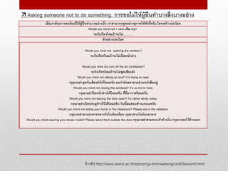 อ้างอิง http://www.ipecp.ac.th/ipecp/cgi-binn/webeng/unit5/lesson5.html
 Asking someone not to do something. การขอไม่ให้ผู้อื่นทาบางสิ่งบางอย่าง
เมื่อเราต้องการขอร้องมิให้ผู้อื่นทาบางอย่างนั้น เราสามารถพูดอย่างสุภาพได้ดังนี้ครับ โครงสร้างประโยค
Would you mind not + verb เติม ing?
จะรังเกียจไหมถ้าจะไม่……….
ตัวอย่างประโยค
Would you mind not opening the window.?
จะรังเกียจไหมถ้าจะไม่เปิดหน้าต่าง
Would you mind not turn off the air conditioner?
จะรังเกียจไหมถ้าจะไม่พูดเสียงดัง
Would you mind not talking so loud? I’m trying to read.
กรุณาอย่าคุยกันเสียงดังได้ไหมครับ ผมกาลังพยายามอ่านหนังสืออยู่
Would you mind not closing the windows? It’s so hot in here.
กรุณาอย่าปิดหน้าต่างได้ไหมครับ ที่นี่อากาศร้อนครับ
Would you mind not leaving the door open? It’s rather windy today.
กรุณาอย่าเปิดประตูค้างไว้ได้ไหมครับ วันนี้ลมค่อนข้างแรงนะครับ
Would you mind not eating your lunch in the classroom? Please eat in the cafeteria.
กรุณาอย่าทานอาหารกลางวันในห้องเรียน กรุณาทานในร้องอาหาร
Would you mind wearing your shoes inside? Please leave them outside the door.กรุณาอย่าสวมรองเท้าด้านใน กรุณาถอดไว้ข้างนอก
 