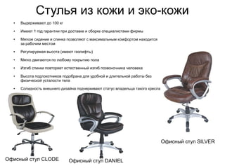 Стулья из кожи и эко-кожи
Офисный стул CLODE Офисный стул DANIEL
Офисный стул SILVER
● Выдерживают до 100 кг
● Имеют 1 год гарантии при доставке и сборке специалистами фирмы
● Мягкое сидение и спинка позволяют с максимальным комфортом находится
за рабочим местом
● Регулируемая высота (имеют газлифты)
● Мягко двигаются по любому покрытию пола
● Изгиб спинки повторяет естественный изгиб позвоночника человека
● Высота подлокотников подобрана для удобной и длительной работы без
физической усталости тела
● Солидность внешнего дизайна подчеркивают статус владельца такого кресла
 