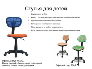 Стулья для детей
Офисный стул NEMO.
Цвета: черный, фиолетовый, оранжевый,
зеленый синий, сине/оранжевый. Офисный стул STAR
● Выдерживают до 46 кг
● Имеют 1 год гарантии при доставке и сборке специалистами фирмы
● Приспособлены для длительного сидения
● Регулируемая высота (имеют газлифты)
● Мягко двигаются по любому покрытию пола
● Изгиб спинки повторяет естественный изгиб позвоночника человека
 