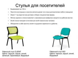 Стулья для посетителей
Офисный стул ISO
Цвета: черный, серый, синий,
бордовый
Офисный стул CLIENT
Цвета: черный, серый, синий,
зеленый. Оранжевый, бордовый
● Выдерживают до 100 кг.
● Простота конструкции и качество металла делает эти стулья долгожителями любого помещения
● Имеют 1 год гарантии при доставке и сборке специалистами фирмы
● Мягкое сидение и спинка позволяют с максимальным комфортом находится за рабочим местом
● Изгиб спинки повторяет естественный изгиб позвоночника человека
● Объединяют в себе простоту линий и ощущение надежности и удобства
 