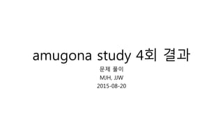 amugona study 4회 결과
문제 풀이
MJH, JJW
2015-08-20
 