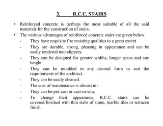 3. R.C.C. STAIRS
• Reinforced concrete is perhaps the most suitable of all the said
materials for the construction of stairs.
• The various advantages of reinforced concrete stairs are given below
- They have requisite fire resisting qualities to a great extent
- They are durable strong pleasing in appearance and can beThey are durable, strong, pleasing in appearance and can be
easily rendered non-slippery.
- They can be designed for greater widths, longer spans and any
heightheight.
- They can be moulded in any desired form to suit the
requirements of the architect.
Th b il l d- They can be easily cleaned.
- The cost of maintenance is almost nil.
- They can be pre-cast or cast-in-situ.y p
- To change their appearance, R.C.C. stairs can be
covered/finished with thin slabs of stone, marble tiles or terrazzo
finish.
 
