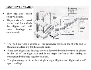 CANTILEVER STAIRS:
• They are also called
spine wall stairs.p
• They consist of a central
vertical wall from which
the flights and halfthe flights and half
space landings are
cantilevered.
Th ll id d f fi i t b t th fli ht d i• The wall provides a degree of fire resistance between the flights and is
therefore used mainly for the escape stairs.
• Since both flights and landings are cantilevered the reinforcement is placed
in the top of the flight slab and in the upper surface of the landing to
counteract the induced negative moment.
• The plan arrangement can be a single straight flight or two flights with half• The plan arrangement can be a single straight flight or two flights with half
space landings.
 