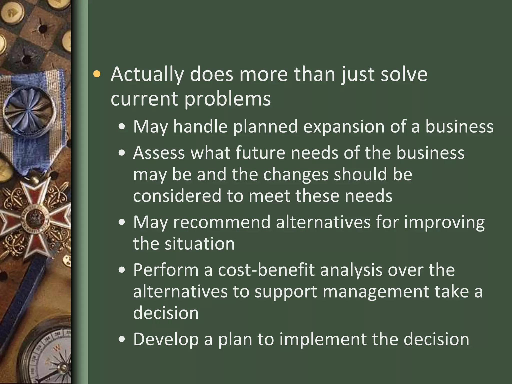 • Actually does more than just solve
current problems
• May handle planned expansion of a business
• Assess what future needs of the business
may be and the changes should be
considered to meet these needs
• May recommend alternatives for improving
the situation
• Perform a cost-benefit analysis over the
alternatives to support management take a
decision
• Develop a plan to implement the decision
 
