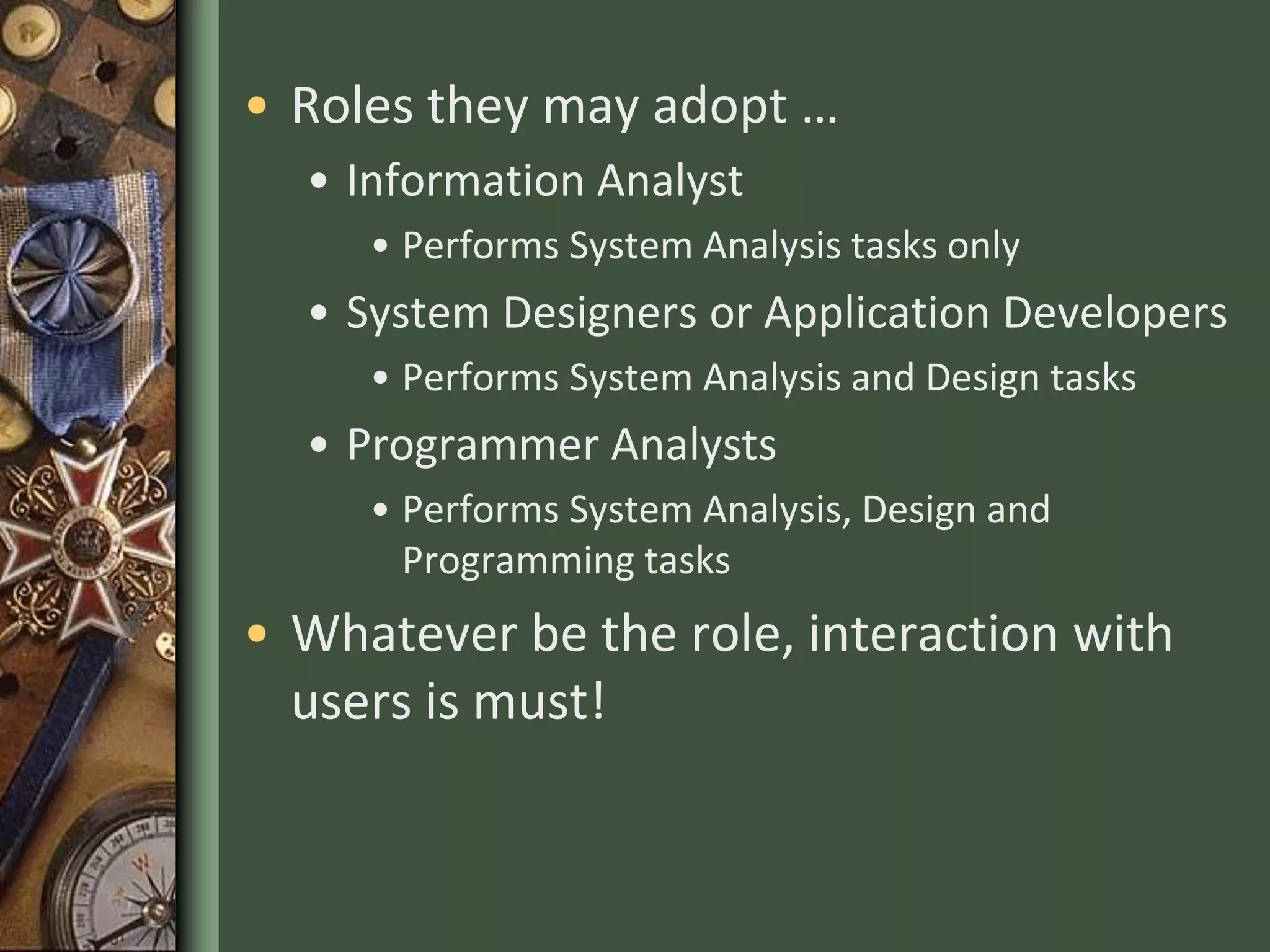 • Roles they may adopt …
• Information Analyst
• Performs System Analysis tasks only
• System Designers or Application Developers
• Performs System Analysis and Design tasks
• Programmer Analysts
• Performs System Analysis, Design and
Programming tasks
• Whatever be the role, interaction with
users is must!
 