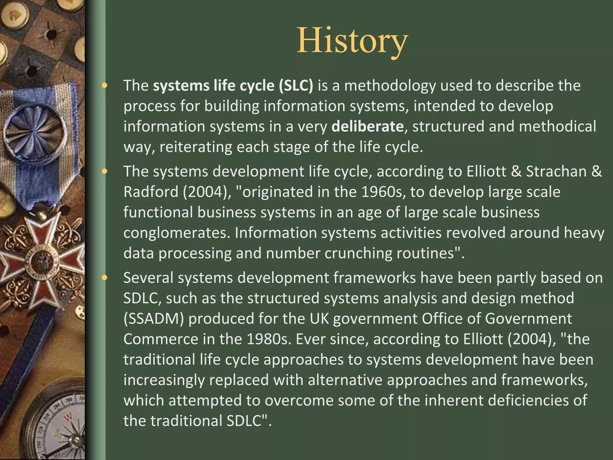 History
• The systems life cycle (SLC) is a methodology used to describe the
process for building information systems, intended to develop
information systems in a very deliberate, structured and methodical
way, reiterating each stage of the life cycle.
• The systems development life cycle, according to Elliott & Strachan &
Radford (2004), "originated in the 1960s, to develop large scale
functional business systems in an age of large scale business
conglomerates. Information systems activities revolved around heavy
data processing and number crunching routines".
• Several systems development frameworks have been partly based on
SDLC, such as the structured systems analysis and design method
(SSADM) produced for the UK government Office of Government
Commerce in the 1980s. Ever since, according to Elliott (2004), "the
traditional life cycle approaches to systems development have been
increasingly replaced with alternative approaches and frameworks,
which attempted to overcome some of the inherent deficiencies of
the traditional SDLC".
 
