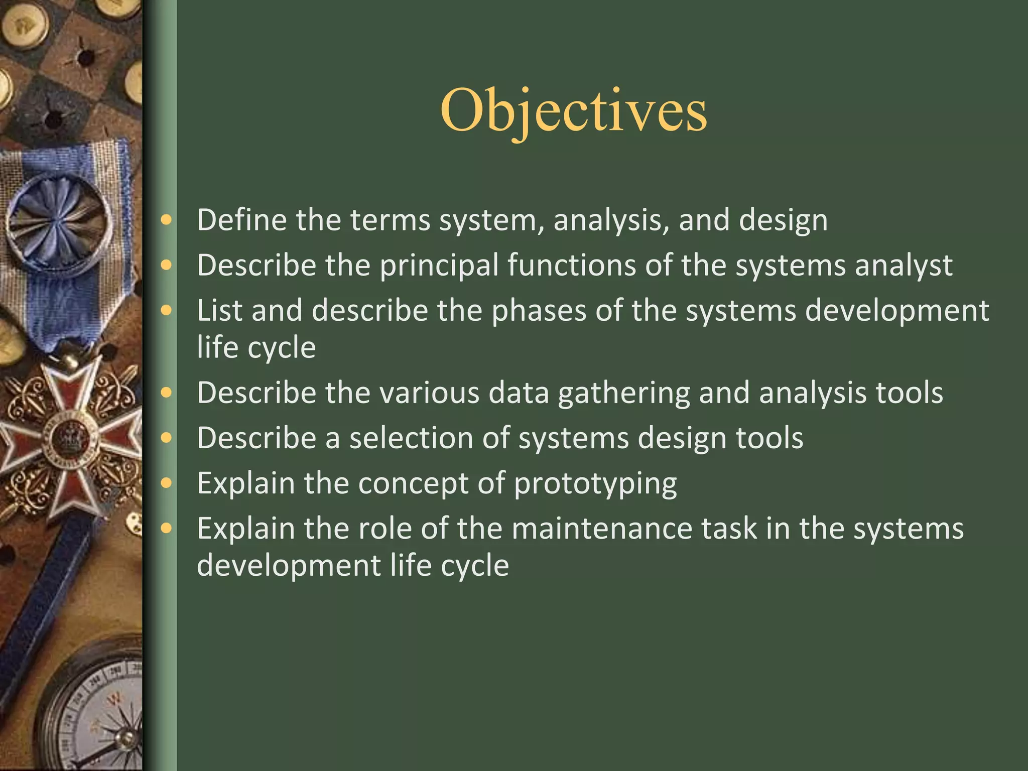Objectives
• Define the terms system, analysis, and design
• Describe the principal functions of the systems analyst
• List and describe the phases of the systems development
life cycle
• Describe the various data gathering and analysis tools
• Describe a selection of systems design tools
• Explain the concept of prototyping
• Explain the role of the maintenance task in the systems
development life cycle
 