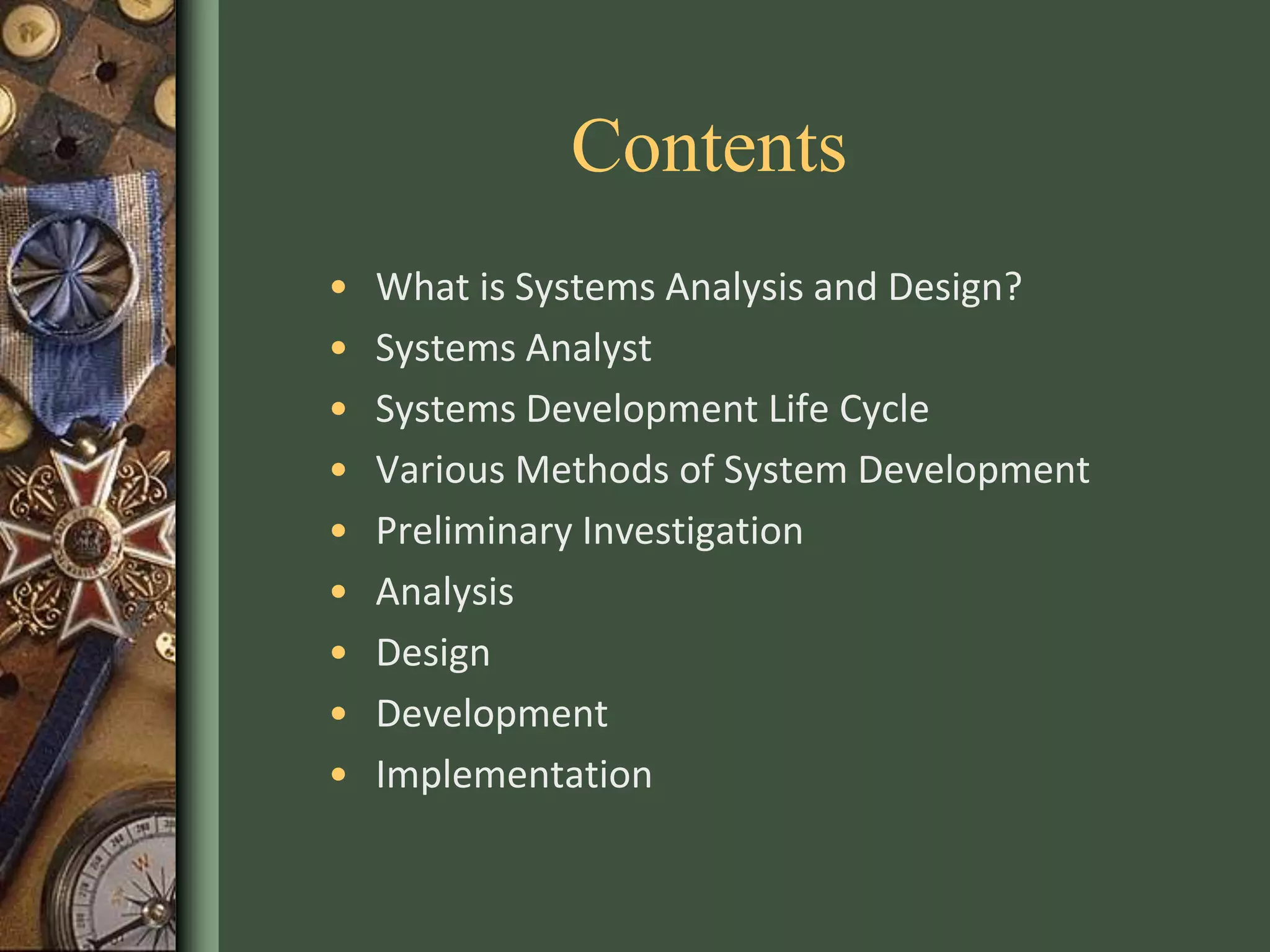 Contents
• What is Systems Analysis and Design?
• Systems Analyst
• Systems Development Life Cycle
• Various Methods of System Development
• Preliminary Investigation
• Analysis
• Design
• Development
• Implementation
 
