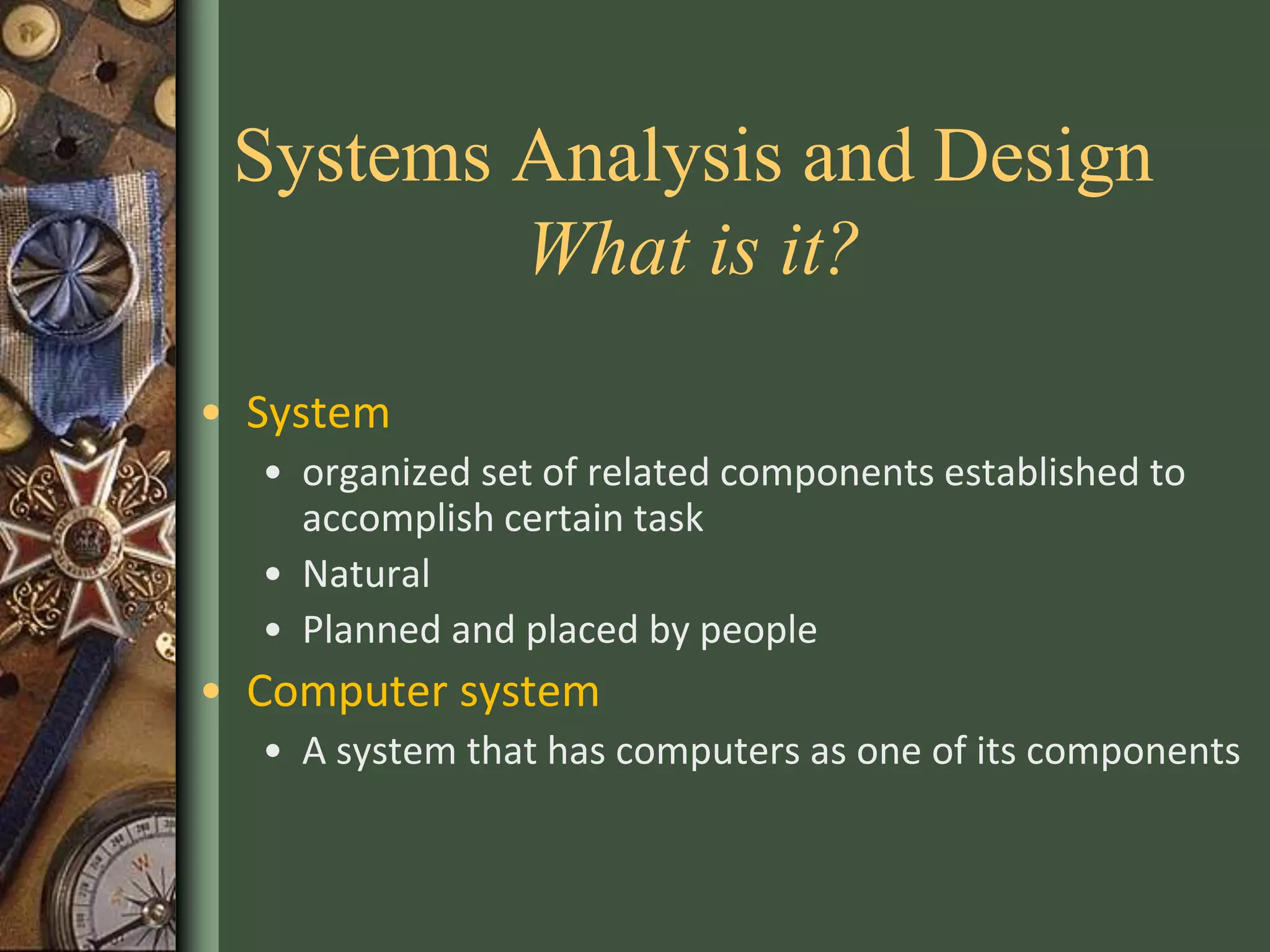 Systems Analysis and Design
What is it?
• System
• organized set of related components established to
accomplish certain task
• Natural
• Planned and placed by people
• Computer system
• A system that has computers as one of its components
 