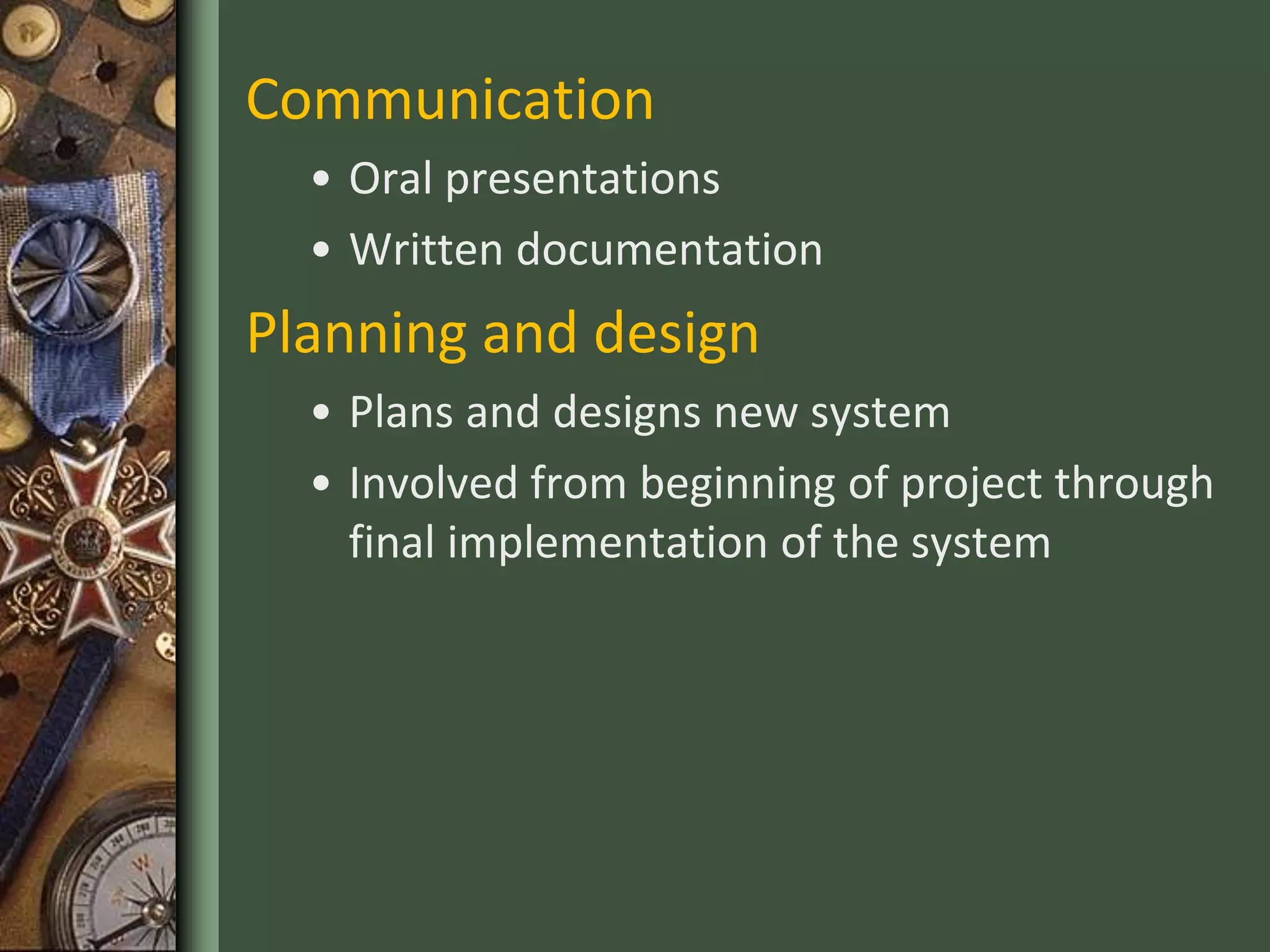Communication
• Oral presentations
• Written documentation
Planning and design
• Plans and designs new system
• Involved from beginning of project through
final implementation of the system
 