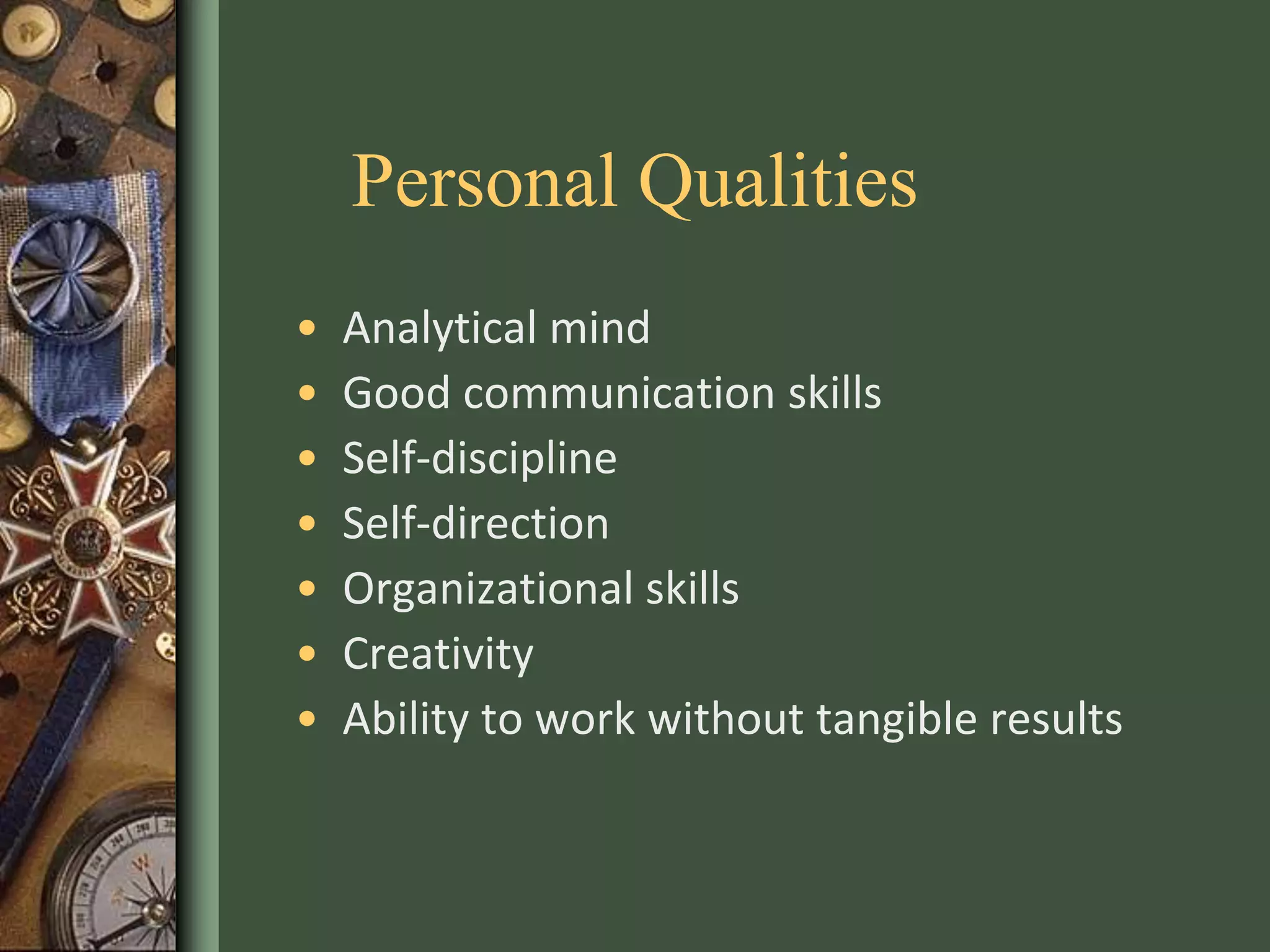 Personal Qualities
• Analytical mind
• Good communication skills
• Self-discipline
• Self-direction
• Organizational skills
• Creativity
• Ability to work without tangible results
 