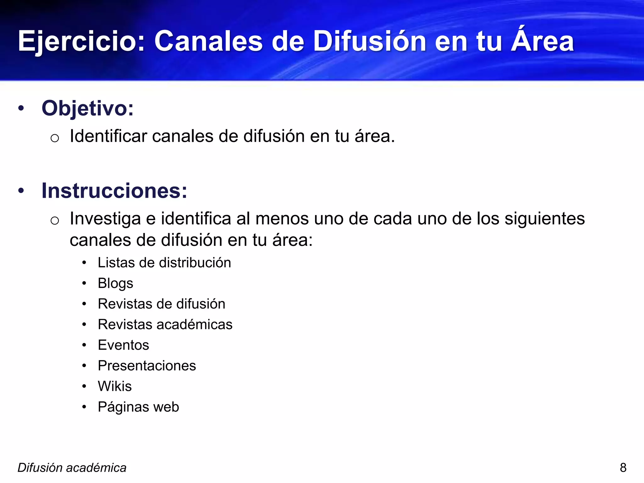 Ejercicio: Canales de Difusión en tu Área
• Objetivo:
o Identificar canales de difusión en tu área.
• Instrucciones:
o Investiga e identifica al menos uno de cada uno de los siguientes
canales de difusión en tu área:
• Listas de distribución
• Blogs
• Revistas de difusión
• Revistas académicas
• Eventos
• Presentaciones
• Wikis
• Páginas web
Difusión académica 8
 