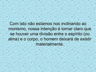 Com isto não estamos nos inclinando ao
monismo, nossa intenção é tornar claro que
se houver uma divisão entre o espírito (ou
alma) e o corpo, o homem deixará de existir
materialmente.
 