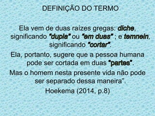 DEFINIÇÃO DO TERMO
Ela vem de duas raízes gregas: ,
significando ou ; e ,
significando .
Ela, portanto, sugere que a pessoa humana
pode ser cortada em duas .
Mas o homem nesta presente vida não pode
ser separado dessa maneira”.
Hoekema (2014, p.8)
 