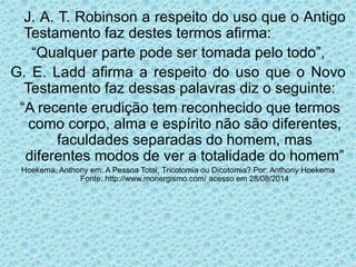 J. A. T. Robinson a respeito do uso que o Antigo
Testamento faz destes termos afirma:
“Qualquer parte pode ser tomada pelo todo”,
G. E. Ladd afirma a respeito do uso que o Novo
Testamento faz dessas palavras diz o seguinte:
“A recente erudição tem reconhecido que termos
como corpo, alma e espírito não são diferentes,
faculdades separadas do homem, mas
diferentes modos de ver a totalidade do homem”
Hoekema, Anthony em: A Pessoa Total, Tricotomia ou Dicotomia? Por: Anthony Hoekema
Fonte: http://www.monergismo.com/ acesso em 28/08/2014
 