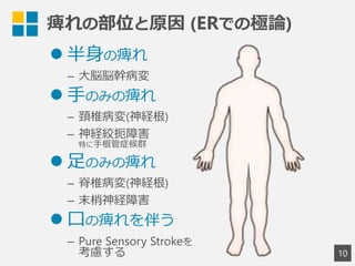痺れの部位と原因  (ERでの極論論)
1
0
l 半⾝身の痺れ
–  ⼤大脳脳幹病変
l ⼿手のみの痺れ
–  頚椎病変(神経根)
–  神経絞扼障害
特に⼿手根管症候群
l ⾜足のみの痺れ
–  脊椎病変(神経根)
–  末梢神経障害
l ⼝口の痺れを伴う
–  Pure Sensory Strokeを
考慮する
 
