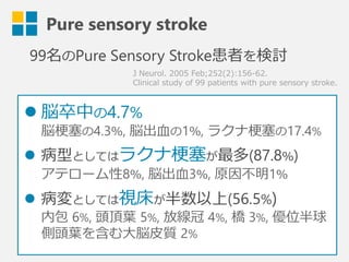 Pure sensory stroke
J  Neurol.  2005  Feb;252(2):156-‐‑‒62.
Clinical  study  of  99  patients  with  pure  sensory  stroke.
99名のPure Sensory Stroke患者を検討
l 脳卒中の4.7%
脳梗塞塞の4.3％,  脳出⾎血の1％,  ラクナ梗塞塞の17.4%
l  病型としてはラクナ梗塞塞が最多(87.8％)
アテローム性8％,  脳出⾎血3％,  原因不不明1％
l  病変としては視床が半数以上(56.5%)
内包  6%,  頭頂葉葉  5%,  放線冠  4%,  橋  3%,  優位半
球側頭葉葉を含む⼤大脳⽪皮質  2%
 
