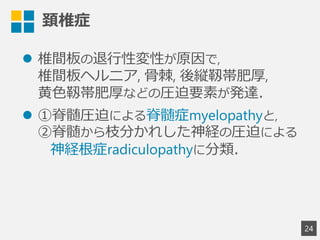 頚椎症
l  椎間板の退⾏行行性変性が原因で,
椎間板ヘルニア,  ⾻骨棘,  後縦靱帯肥厚,
⻩黄⾊色靱帯肥厚などの圧迫要素が発達．
l  ①脊髄圧迫による脊髄症myelopathyと,
②脊髄から枝分かれした神経の圧迫による
 　神経根症radiculopathyに分類．
2
4
 