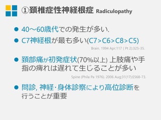 ①頚椎症性神経根症  Radiculopathy
l  40〜～60歳代での発⽣生が多い.
l  C7神経根が最も多い(C7>C6>C8>C5)
l  頚部痛が初発症状(70％以上) 上肢痛や⼿手
指の痺れは遅れて⽣生じることが多い
l  問診,  神経･⾝身体診察により⾼高位診断を
⾏行行うことが重要
Brain. 1994 Apr;117 ( Pt 2):325-35.
Spine (Phila Pa 1976). 2006 Aug;31(17):E568-73.
 