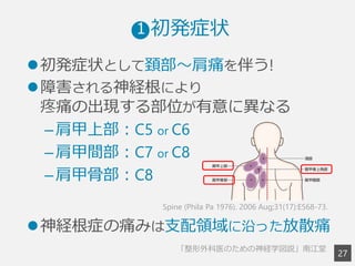 2
7
l 初発症状として頚部〜～肩痛を伴う!
l 障害される神経根により
疼痛の出現する部位が有意に異異なる
– 肩甲上部：C5 or C6
– 肩甲間部：C7 or C8
– 肩甲⾻骨部：C8
l 神経根症の痛みは⽀支配領領域に沿った放散痛
Spine (Phila Pa 1976). 2006 Aug;31(17):E568-73.
「整形外科医のための神経学図説」南江堂 　
 　  初発症状1
 