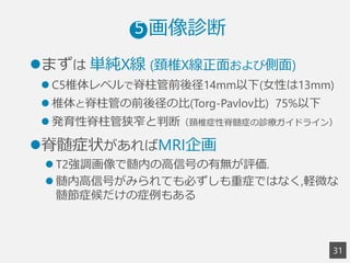3
1
 　  画像診断5
l まずは  単純X線  (頚椎X線正⾯面および側⾯面)
l C5椎体レベルで脊柱管前後径14mm以下(⼥女女性は13mm)
l 椎体と脊柱管の前後径の⽐比(Torg-Pavlov⽐比) 75%以下
l 発育性脊柱管狭窄と判断（頚椎症性脊髄症の診療療ガイドライン）
l 脊髄症状があればMRI企画
l T2強調画像で髄内の⾼高信号の有無が評価.
l 髄内⾼高信号がみられても必ずしも重症ではなく,軽微な
髄節症候だけの症例例もある
 