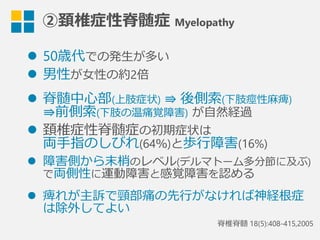 ②頚椎症性脊髄症  Myelopathy
l  50歳代での発⽣生が多い
l  男性が⼥女女性の約2倍  
l  脊髄中⼼心部(上肢症状) ⇛  後側索索(下肢痙性⿇麻痺)
⇛前側索索(下肢の温痛覚障害) が⾃自然経過
l  頚椎症性脊髄症の初期症状は
両⼿手指のしびれ(64％)と歩⾏行行障害(16%)
l  障害側から末梢のレベル(デルマトーム多分節に及ぶ)
で両側性に運動障害と感覚障害を認める
l  痺れが主訴で頸部痛の先⾏行行がなければ神経根症
は除外してよい
脊椎脊髄  18(5):408-415,2005
 