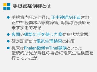 ⼿手根管症候群とは
l  ⼿手根管内圧が上昇し, 正中神経が圧迫され、
正中神経領領域の感覚障害,  ⺟母指球筋萎縮を
来す疾患である.
l  夜間や頻繁に⼿手を使った際に症状が増悪.
l  確定診断には電気⽣生理理検査は必須
l  従来はPhalen徴候やTinel徴候といった
伝統的所⾒見見が陽性の場合に電気⽣生理理検査を
⾏行行っていたが…
 
