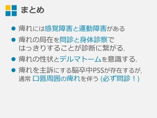 まとめ
l  痺れには感覚障害と運動障害がある
l  痺れの局在を問診と⾝身体診察で
はっきりすることが診断に繋がる.
l  痺れの性状とデルマトームを意識識する.
l  痺れを主訴にする脳卒中PSSが存在するが,
通常  ⼝口唇周囲の痺れを伴う  (必ず問診！)
 