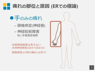7
l ⼿手のみの痺れ
– 頚椎病変(神経根)
– 神経絞扼障害
特に⼿手根管症候群
痺れの部位と原因  (ERでの極論論)
末梢神経障害は考えない
(末梢神経障害は⾜足から始まる!)
頸椎病変は｢肩の痛み｣を伴う!
 