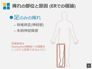 8
l ⾜足のみの痺れ
– 脊椎病変(神経根)
– 末梢神経障害
痺れの部位と原因  (ERでの極論論)
脊椎病変は
Myelopathy脊髄症への増悪を
しっかりと診断できるように!
 
