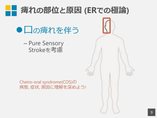 痺れの部位と原因  (ERでの極論論)
9
l ⼝口の痺れを伴う
– Pure Sensory
Strokeを考慮
Cheiro-oral syndrome(COS)の
病態,  症状,  原因に理理解を深めよう!
 