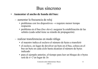 Conexión entre Subsistemas: Buses
(AC1)
11
Bus síncrono
• Aumentar el ancho de banda del bus:
– aumentar la frecuencia de reloj
• problemas con los dispositivos → requiere menor tiempo
respuesta
• problema en el bus (bus skew): asegurar la estabilización de las
señales (cada señal tiene su retardo de propagación)
– realizar transferencias en modo ráfaga
• el maestro indica al esclavo el número de bytes a transferir
• el esclavo, en lugar de devolver un byte en el bus, coloca en el
bus un byte en cada ciclo hasta alcanzar el número de bytes
indicado
• para el ejemplo anterior, el tiempo para leer un bloque de n bytes
será de n+2 en lugar de 3n
 