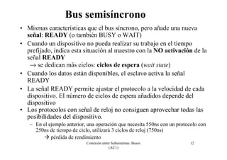 Conexión entre Subsistemas: Buses
(AC1)
12
Bus semisíncrono
• Mismas características que el bus síncrono, pero añade una nueva
señal: READY (o también BUSY o WAIT)
• Cuando un dispositivo no pueda realizar su trabajo en el tiempo
prefijado, indica esta situación al maestro con la NO activación de la
señal READY
→ se dedican más ciclos: ciclos de espera (wait state)
• Cuando los datos están disponibles, el esclavo activa la señal
READY
• La señal READY permite ajustar el protocolo a la velocidad de cada
dispositivo. El número de ciclos de espera añadidos depende del
dispositivo
• Los protocolos con señal de reloj no consiguen aprovechar todas las
posibilidades del dispositivo.
– En el ejemplo anterior, una operación que necesita 550ns con un protocolo con
250ns de tiempo de ciclo, utilizará 3 ciclos de reloj (750ns)
pérdida de rendimiento
 