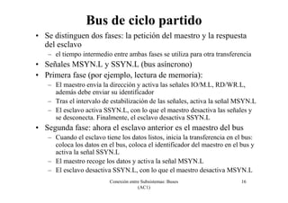 Conexión entre Subsistemas: Buses
(AC1)
16
Bus de ciclo partido
• Se distinguen dos fases: la petición del maestro y la respuesta
del esclavo
– el tiempo intermedio entre ambas fases se utiliza para otra transferencia
• Señales MSYN.L y SSYN.L (bus asíncrono)
• Primera fase (por ejemplo, lectura de memoria):
– El maestro envía la dirección y activa las señales IO/M.L, RD/WR.L,
además debe enviar su identificador
– Tras el intervalo de estabilización de las señales, activa la señal MSYN.L
– El esclavo activa SSYN.L, con lo que el maestro desactiva las señales y
se desconecta. Finalmente, el esclavo desactiva SSYN.L
• Segunda fase: ahora el esclavo anterior es el maestro del bus
– Cuando el esclavo tiene los datos listos, inicia la transferencia en el bus:
coloca los datos en el bus, coloca el identificador del maestro en el bus y
activa la señal SSYN.L
– El maestro recoge los datos y activa la señal MSYN.L
– El esclavo desactiva SSYN.L, con lo que el maestro desactiva MSYN.L
 