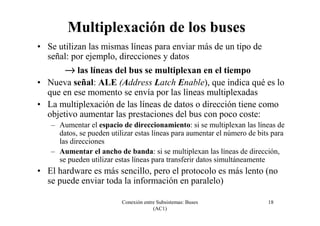 Conexión entre Subsistemas: Buses
(AC1)
18
Multiplexación de los buses
• Se utilizan las mismas líneas para enviar más de un tipo de
señal: por ejemplo, direcciones y datos
→→→→ las líneas del bus se multiplexan en el tiempo
• Nueva señal: ALE (Address Latch Enable), que indica qué es lo
que en ese momento se envía por las líneas multiplexadas
• La multiplexación de las líneas de datos o dirección tiene como
objetivo aumentar las prestaciones del bus con poco coste:
– Aumentar el espacio de direccionamiento: si se multiplexan las líneas de
datos, se pueden utilizar estas líneas para aumentar el número de bits para
las direcciones
– Aumentar el ancho de banda: si se multiplexan las líneas de dirección,
se pueden utilizar estas líneas para transferir datos simultáneamente
• El hardware es más sencillo, pero el protocolo es más lento (no
se puede enviar toda la información en paralelo)
 