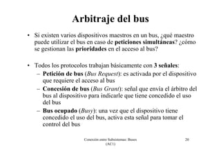 Conexión entre Subsistemas: Buses
(AC1)
20
Arbitraje del bus
• Si existen varios dispositivos maestros en un bus, ¿qué maestro
puede utilizar el bus en caso de peticiones simultáneas? ¿cómo
se gestionan las prioridades en el acceso al bus?
• Todos los protocolos trabajan básicamente con 3 señales:
– Petición de bus (Bus Request): es activada por el dispositivo
que requiere el acceso al bus
– Concesión de bus (Bus Grant): señal que envía el árbitro del
bus al dispositivo para indicarle que tiene concedido el uso
del bus
– Bus ocupado (Busy): una vez que el dispositivo tiene
concedido el uso del bus, activa esta señal para tomar el
control del bus
 